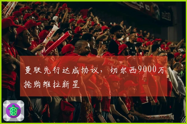 曼联先行达成协议，切尔西9000万抢购维拉新星