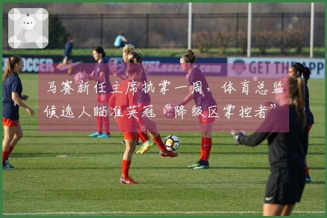 马赛新任主席执掌一周，体育总监候选人瞄准英冠“降级区掌控者”