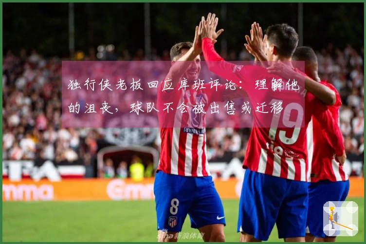独行侠老板回应库班评论：理解他的沮丧，球队不会被出售或迁移