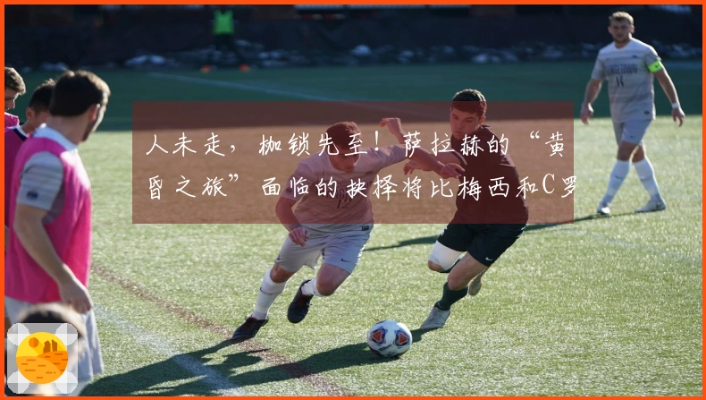 人未走，枷锁先至！萨拉赫的“黄昏之旅”面临的抉择将比梅西和C罗更为艰难