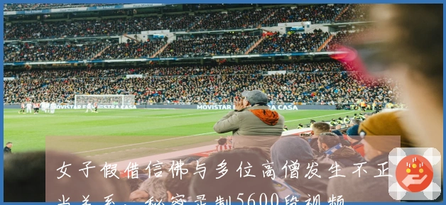 女子假借信佛与多位高僧发生不正当关系，秘密录制5600段视频。