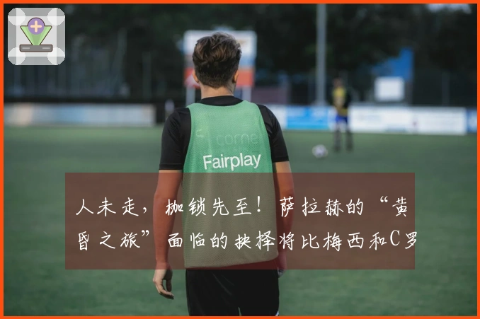 人未走，枷锁先至！萨拉赫的“黄昏之旅”面临的抉择将比梅西和C罗更为艰难