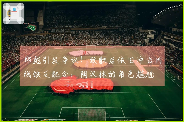 邱彪引发争议！致歉后依旧冲击内线缺乏配合，陶汉林的角色尴尬
