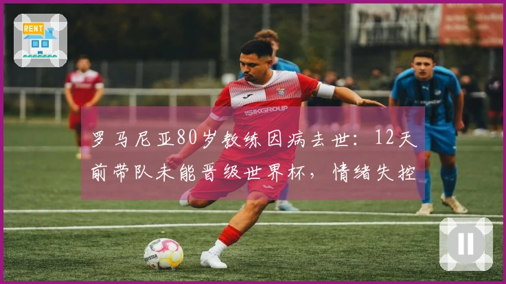 罗马尼亚80岁教练因病去世：12天前带队未能晋级世界杯，情绪失控住院