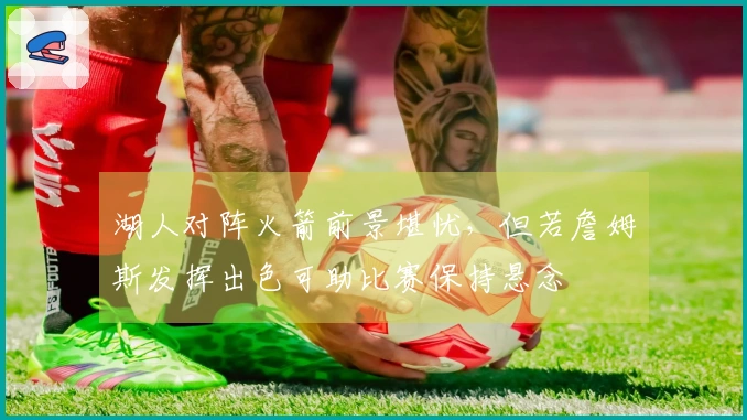 湖人对阵火箭前景堪忧，但若詹姆斯发挥出色可助比赛保持悬念