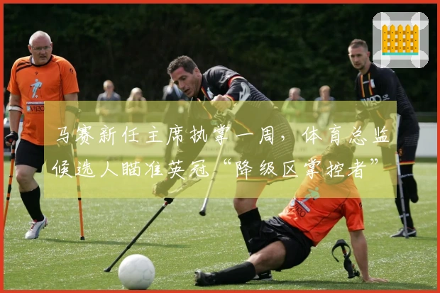 马赛新任主席执掌一周，体育总监候选人瞄准英冠“降级区掌控者”