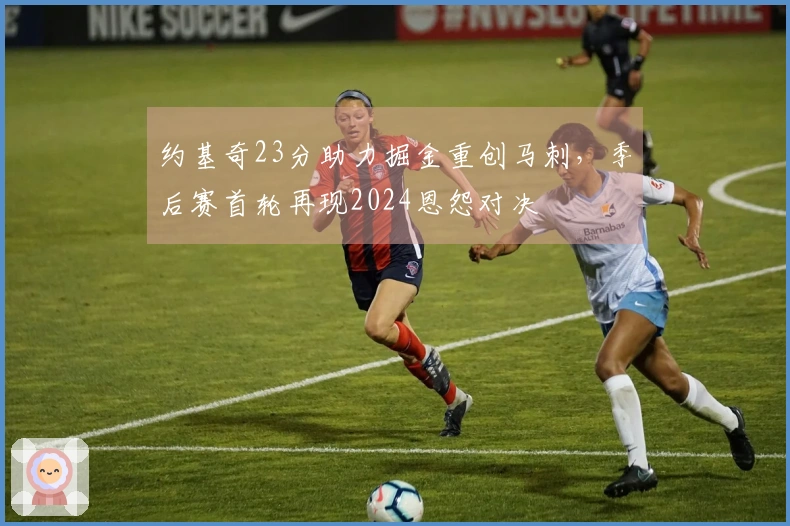 约基奇23分助力掘金重创马刺，季后赛首轮再现2024恩怨对决