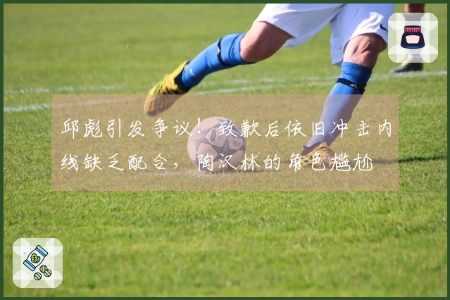 邱彪引发争议！致歉后依旧冲击内线缺乏配合，陶汉林的角色尴尬