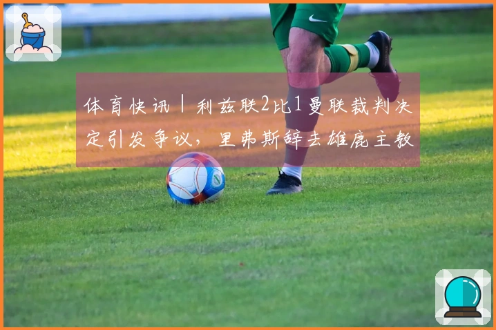 体育快讯｜利兹联2比1曼联裁判决定引发争议，里弗斯辞去雄鹿主教练职务