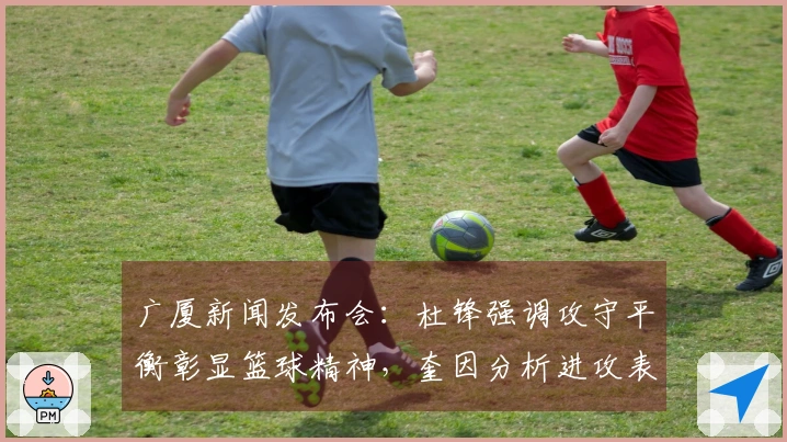 广厦新闻发布会：杜锋强调攻守平衡彰显篮球精神，奎因分析进攻表现！