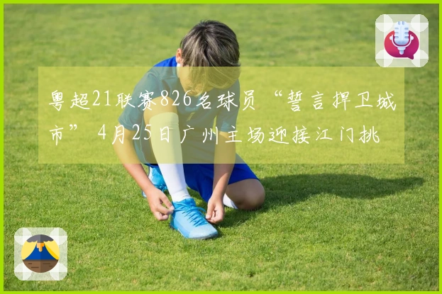 粤超21联赛826名球员“誓言捍卫城市” 4月25日广州主场迎接江门挑战